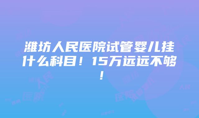 潍坊人民医院试管婴儿挂什么科目！15万远远不够！