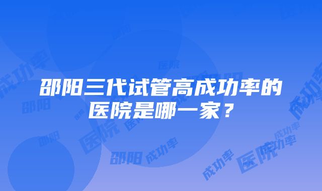 邵阳三代试管高成功率的医院是哪一家？