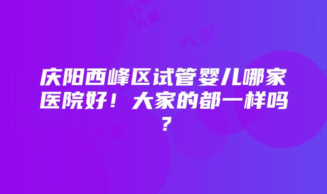 庆阳西峰区试管婴儿哪家医院好！大家的都一样吗？