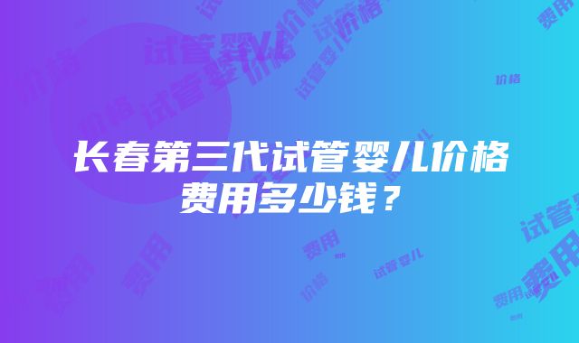 长春第三代试管婴儿价格费用多少钱？