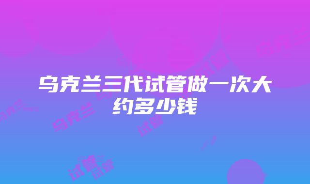 乌克兰三代试管做一次大约多少钱