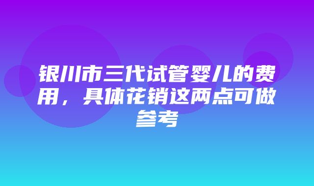 银川市三代试管婴儿的费用，具体花销这两点可做参考