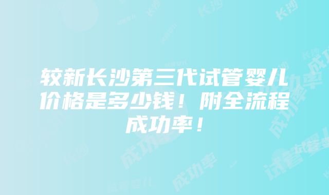 较新长沙第三代试管婴儿价格是多少钱！附全流程成功率！