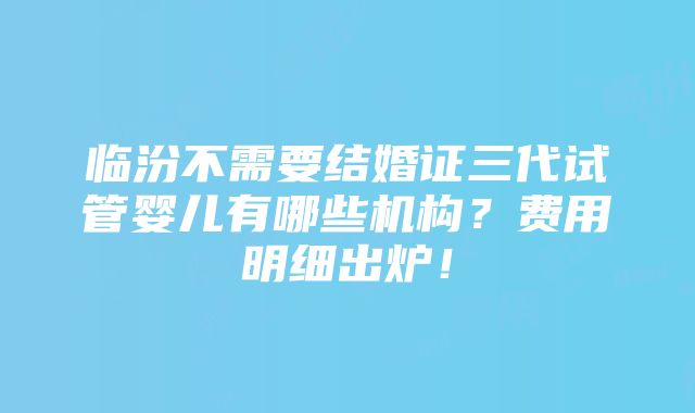 临汾不需要结婚证三代试管婴儿有哪些机构？费用明细出炉！