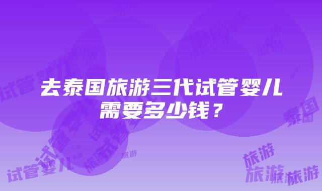 去泰国旅游三代试管婴儿需要多少钱？