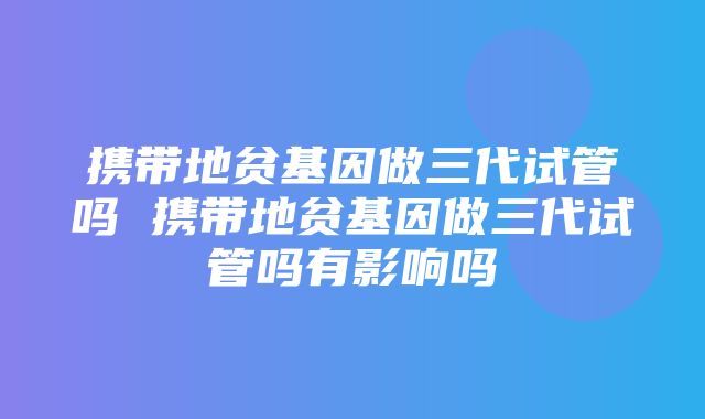 携带地贫基因做三代试管吗 携带地贫基因做三代试管吗有影响吗