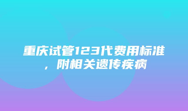 重庆试管123代费用标准，附相关遗传疾病