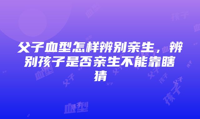 父子血型怎样辨别亲生，辨别孩子是否亲生不能靠瞎猜