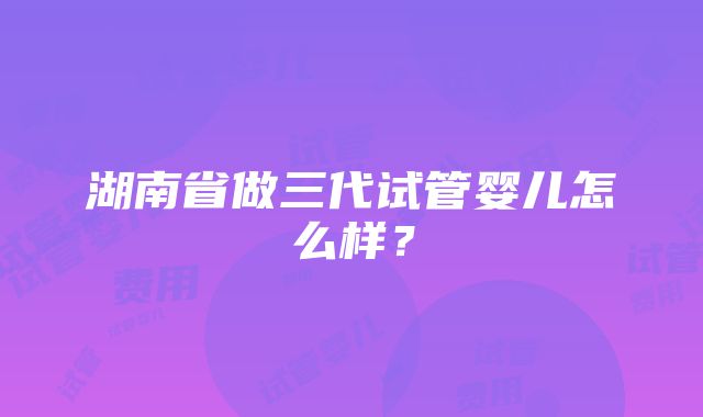 湖南省做三代试管婴儿怎么样？