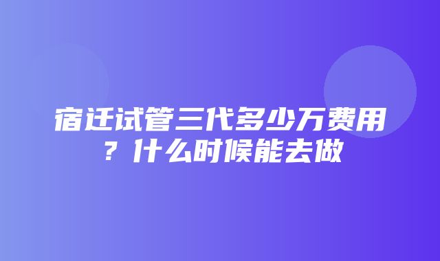 宿迁试管三代多少万费用？什么时候能去做