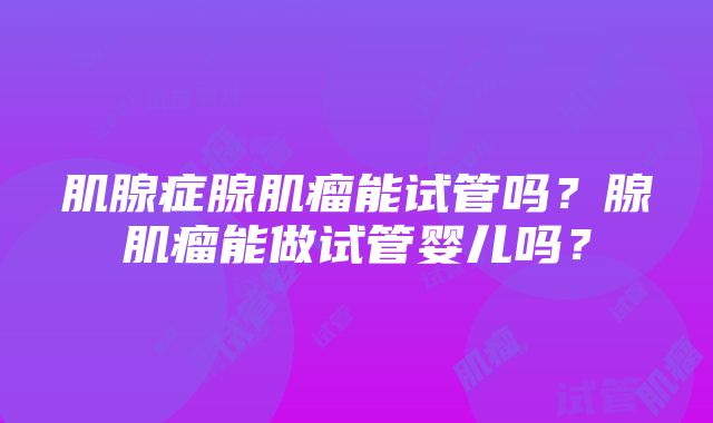 肌腺症腺肌瘤能试管吗？腺肌瘤能做试管婴儿吗？