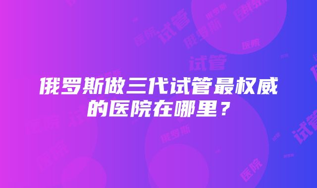 俄罗斯做三代试管最权威的医院在哪里？