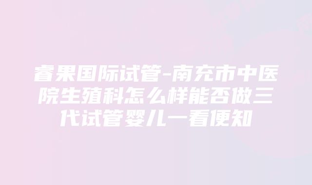 睿果国际试管-南充市中医院生殖科怎么样能否做三代试管婴儿一看便知