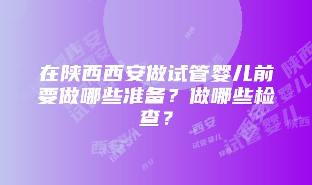 在陕西西安做试管婴儿前要做哪些准备？做哪些检查？