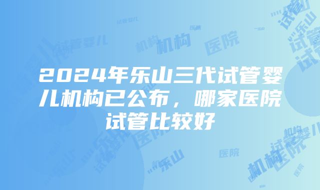 2024年乐山三代试管婴儿机构已公布，哪家医院试管比较好