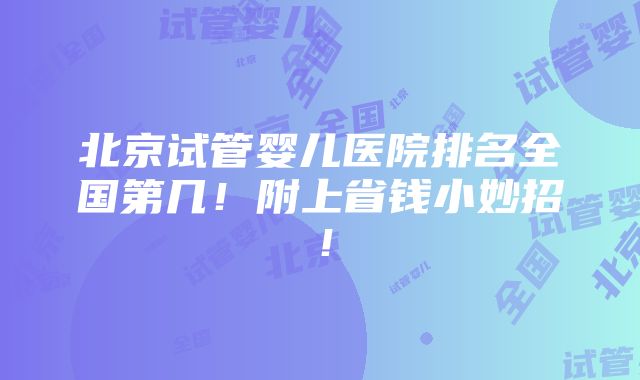 北京试管婴儿医院排名全国第几！附上省钱小妙招！