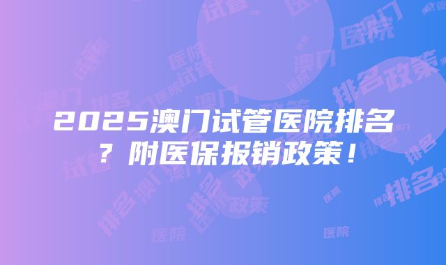 2025澳门试管医院排名？附医保报销政策！