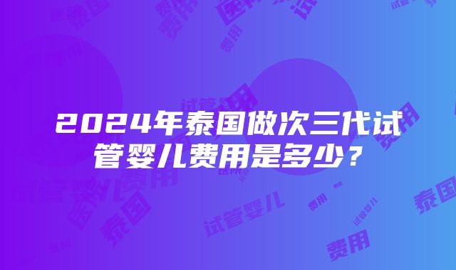 2024年泰国做次三代试管婴儿费用是多少？