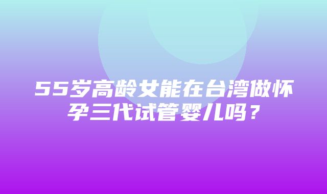 55岁高龄女能在台湾做怀孕三代试管婴儿吗？