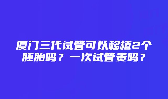 厦门三代试管可以移植2个胚胎吗？一次试管贵吗？