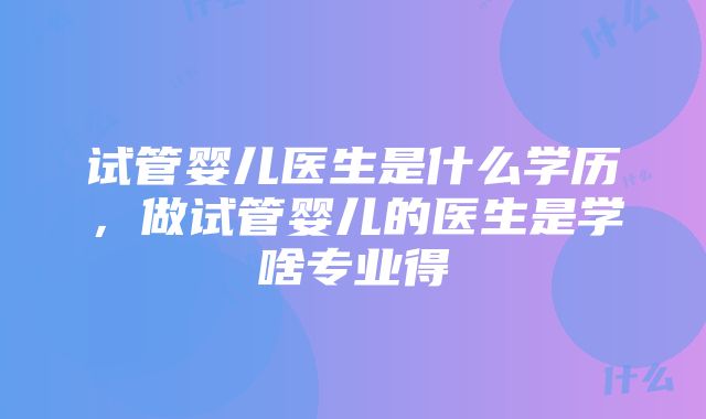 试管婴儿医生是什么学历，做试管婴儿的医生是学啥专业得