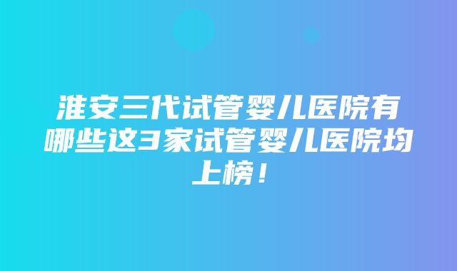 淮安三代试管婴儿医院有哪些这3家试管婴儿医院均上榜！