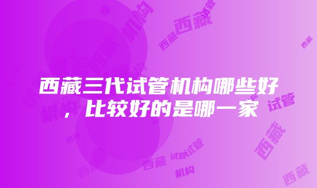 西藏三代试管机构哪些好，比较好的是哪一家