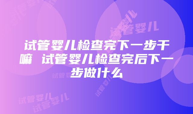 试管婴儿检查完下一步干嘛 试管婴儿检查完后下一步做什么