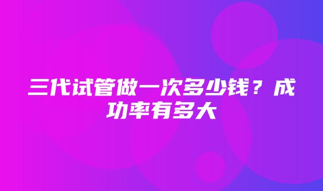 三代试管做一次多少钱？成功率有多大