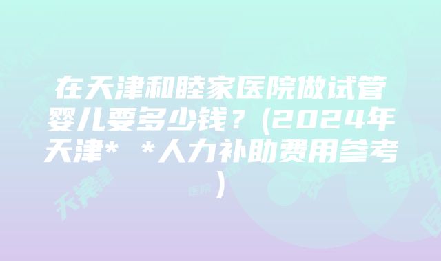 在天津和睦家医院做试管婴儿要多少钱？(2024年天津* *人力补助费用参考)