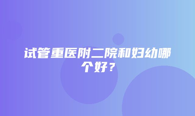 试管重医附二院和妇幼哪个好？