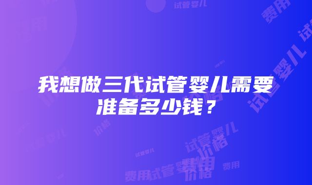 我想做三代试管婴儿需要准备多少钱？