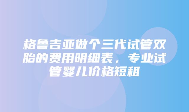 格鲁吉亚做个三代试管双胎的费用明细表，专业试管婴儿价格短租