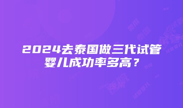 2024去泰国做三代试管婴儿成功率多高？