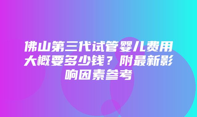 佛山第三代试管婴儿费用大概要多少钱？附最新影响因素参考