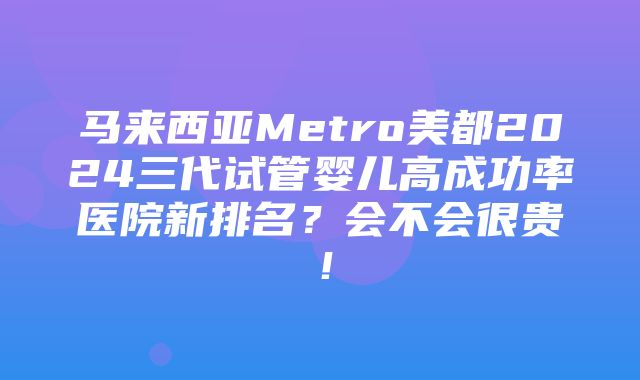 马来西亚Metro美都2024三代试管婴儿高成功率医院新排名？会不会很贵！