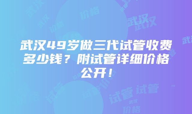 武汉49岁做三代试管收费多少钱？附试管详细价格公开！