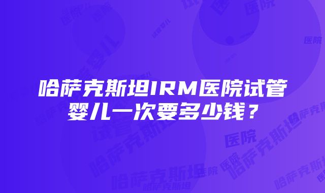 哈萨克斯坦IRM医院试管婴儿一次要多少钱？