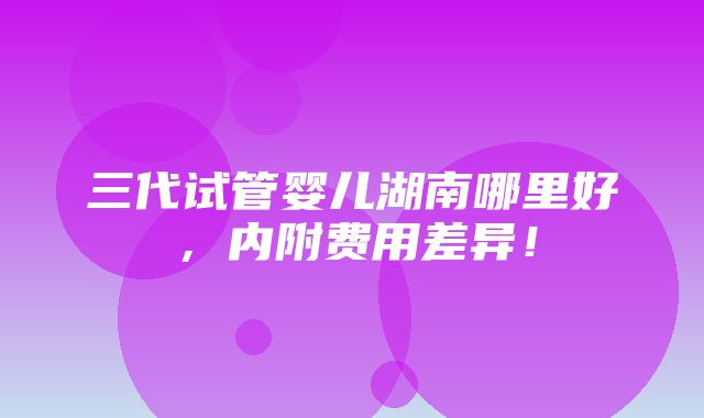 三代试管婴儿湖南哪里好，内附费用差异！