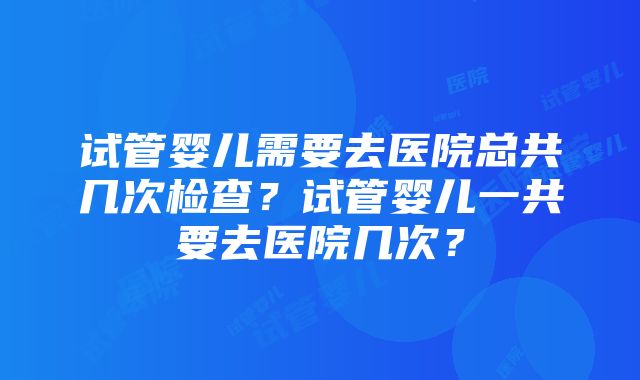 试管婴儿需要去医院总共几次检查？试管婴儿一共要去医院几次？