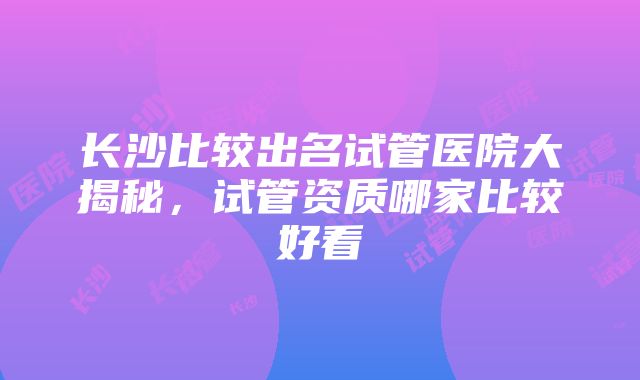 长沙比较出名试管医院大揭秘，试管资质哪家比较好看