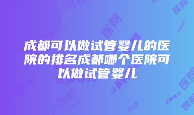 成都可以做试管婴儿的医院的排名成都哪个医院可以做试管婴儿