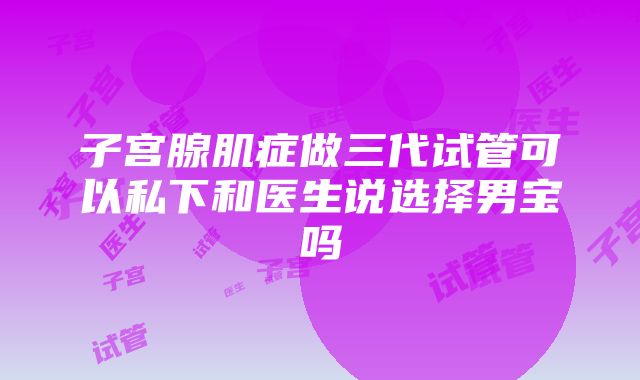 子宫腺肌症做三代试管可以私下和医生说选择男宝吗