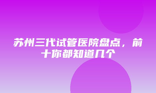 苏州三代试管医院盘点，前十你都知道几个