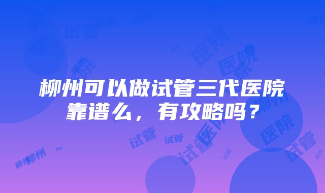 柳州可以做试管三代医院靠谱么，有攻略吗？