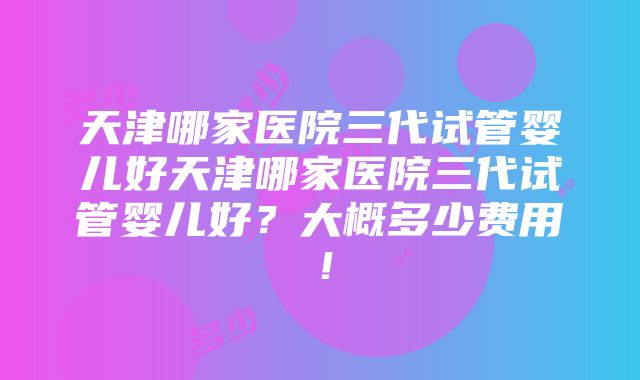 天津哪家医院三代试管婴儿好天津哪家医院三代试管婴儿好？大概多少费用！