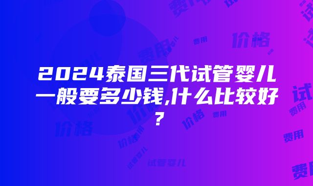 2024泰国三代试管婴儿一般要多少钱,什么比较好？