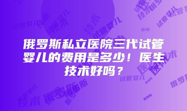 俄罗斯私立医院三代试管婴儿的费用是多少！医生技术好吗？