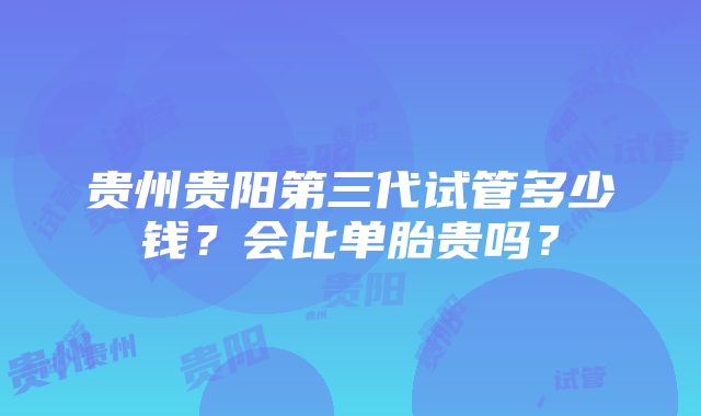 贵州贵阳第三代试管多少钱？会比单胎贵吗？