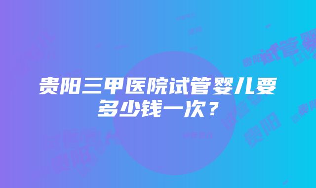 贵阳三甲医院试管婴儿要多少钱一次？